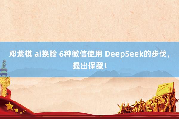 邓紫棋 ai换脸 6种微信使用 DeepSeek的步伐，提出保藏！