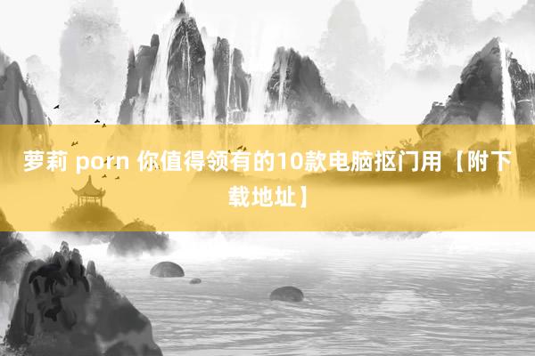 萝莉 porn 你值得领有的10款电脑抠门用【附下载地址】