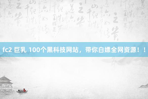 fc2 巨乳 100个黑科技网站，带你白嫖全网资源！！