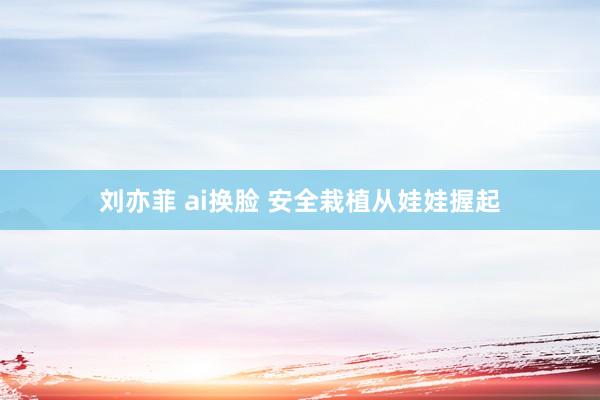 刘亦菲 ai换脸 安全栽植从娃娃握起