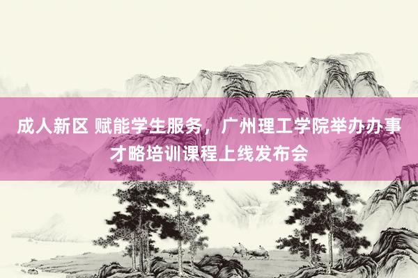 成人新区 赋能学生服务，广州理工学院举办办事才略培训课程上线发布会