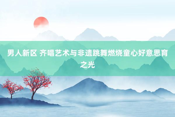 男人新区 齐唱艺术与非遗跳舞燃烧童心好意思育之光