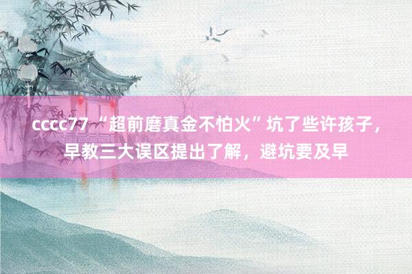 cccc77 “超前磨真金不怕火”坑了些许孩子，早教三大误区提出了解，避坑要及早