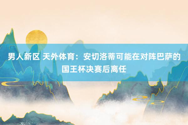 男人新区 天外体育：安切洛蒂可能在对阵巴萨的国王杯决赛后离任