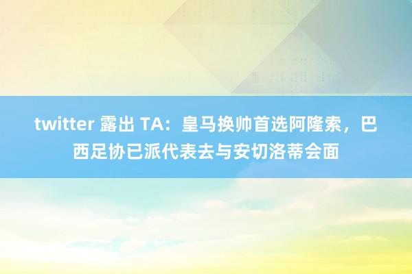 twitter 露出 TA：皇马换帅首选阿隆索，巴西足协已派代表去与安切洛蒂会面