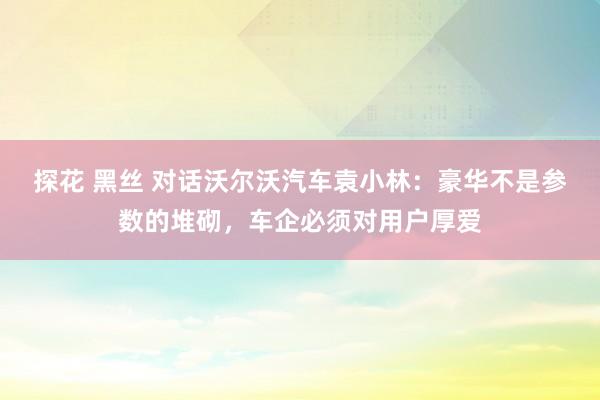 探花 黑丝 对话沃尔沃汽车袁小林：豪华不是参数的堆砌，车企必须对用户厚爱