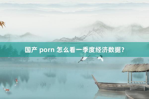 国产 porn 怎么看一季度经济数据？