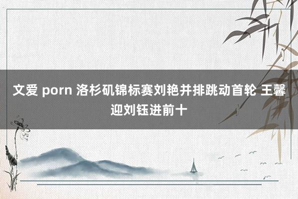 文爱 porn 洛杉矶锦标赛刘艳并排跳动首轮 王馨迎刘钰进前十