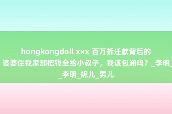hongkongdoll xxx 百万拆迁款背后的十年心酸：婆婆住我家却把钱全给小叔子，我该包涵吗？_李明_妮儿_男儿