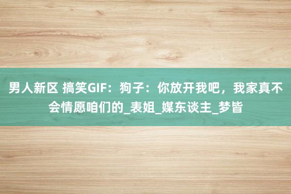 男人新区 搞笑GIF：狗子：你放开我吧，我家真不会情愿咱们的_表姐_媒东谈主_梦皆