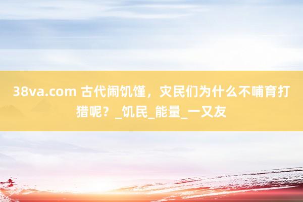 38va.com 古代闹饥馑，灾民们为什么不哺育打猎呢？_饥民_能量_一又友