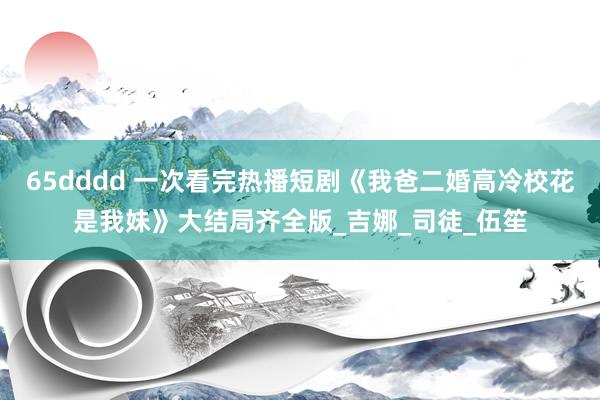 65dddd 一次看完热播短剧《我爸二婚高冷校花是我妹》大结局齐全版_吉娜_司徒_伍笙