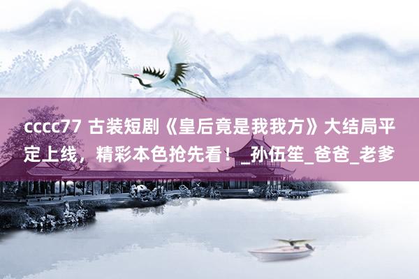 cccc77 古装短剧《皇后竟是我我方》大结局平定上线，精彩本色抢先看！_孙伍笙_爸爸_老爹
