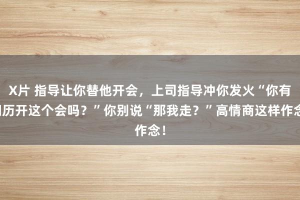 X片 指导让你替他开会，上司指导冲你发火“你有阅历开这个会吗？”你别说“那我走？”高情商这样作念！