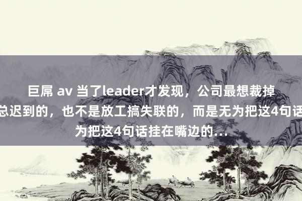巨屌 av 当了leader才发现，公司最想裁掉的，不是上班总迟到的，也不是放工搞失联的，而是无为把这4句话挂在嘴边的…