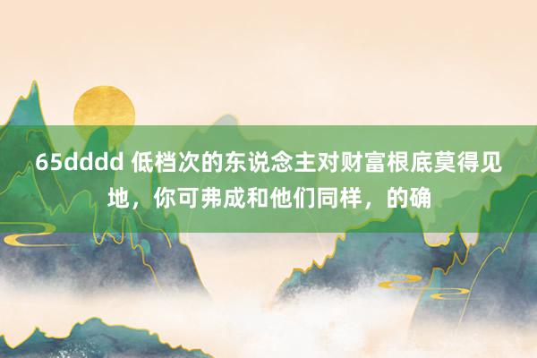 65dddd 低档次的东说念主对财富根底莫得见地，你可弗成和他们同样，的确