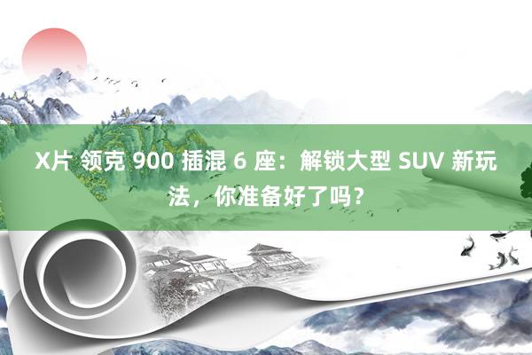 X片 领克 900 插混 6 座：解锁大型 SUV 新玩法，你准备好了吗？