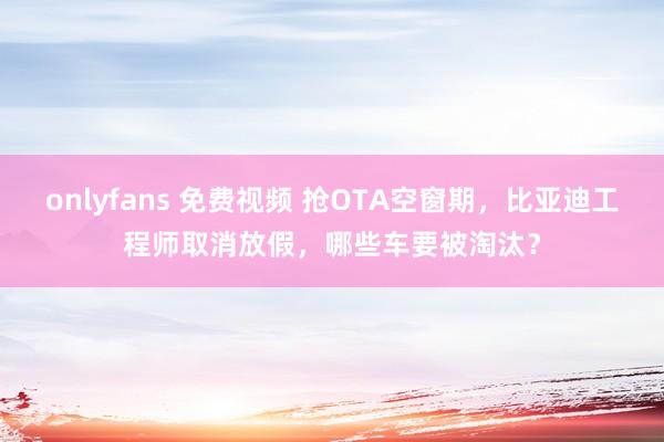 onlyfans 免费视频 抢OTA空窗期，比亚迪工程师取消放假，哪些车要被淘汰？