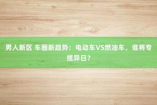男人新区 车圈新趋势：电动车VS燃油车，谁将专揽异日？