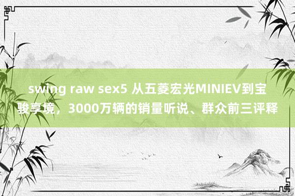 swing raw sex5 从五菱宏光MINIEV到宝骏享境，3000万辆的销量听说、群众前三评释