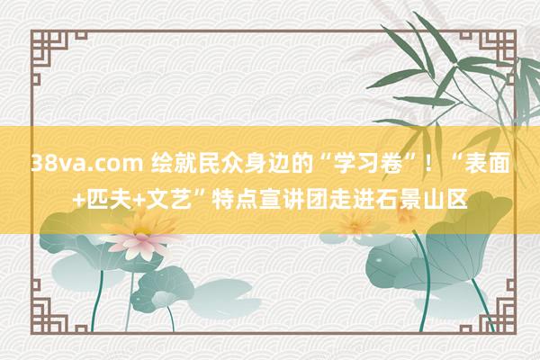 38va.com 绘就民众身边的“学习卷”！“表面+匹夫+文艺”特点宣讲团走进石景山区