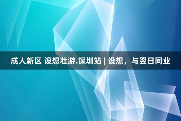 成人新区 设想壮游.深圳站 | 设想，与翌日同业