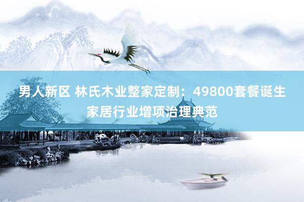 男人新区 林氏木业整家定制：49800套餐诞生家居行业增项治理典范