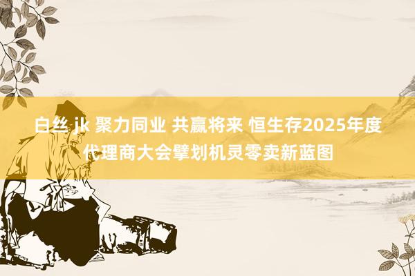 白丝 jk 聚力同业 共赢将来 恒生存2025年度代理商大会擘划机灵零卖新蓝图