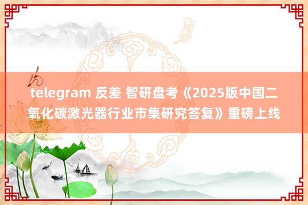 telegram 反差 智研盘考《2025版中国二氧化碳激光器行业市集研究答复》重磅上线