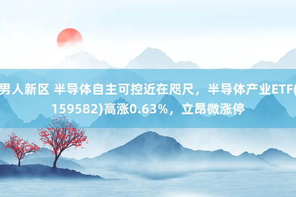 男人新区 半导体自主可控近在咫尺，半导体产业ETF(159582)高涨0.63%，立昂微涨停