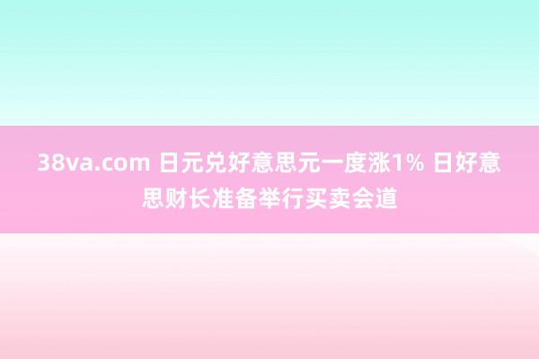 38va.com 日元兑好意思元一度涨1% 日好意思财长准备举行买卖会道