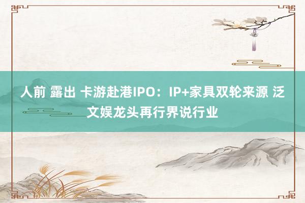 人前 露出 卡游赴港IPO：IP+家具双轮来源 泛文娱龙头再行界说行业