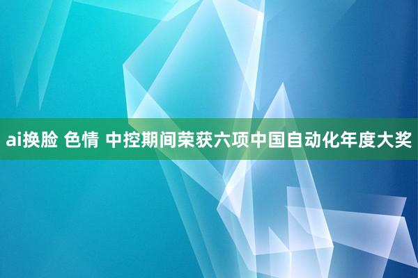 ai换脸 色情 中控期间荣获六项中国自动化年度大奖