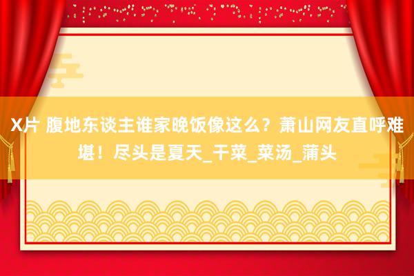 X片 腹地东谈主谁家晚饭像这么？萧山网友直呼难堪！尽头是夏天_干菜_菜汤_蒲头