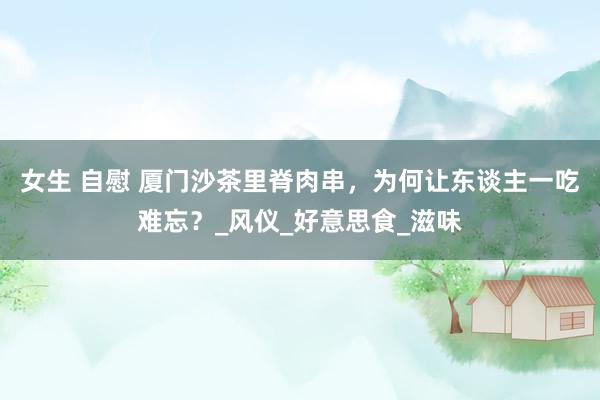 女生 自慰 厦门沙茶里脊肉串，为何让东谈主一吃难忘？_风仪_好意思食_滋味