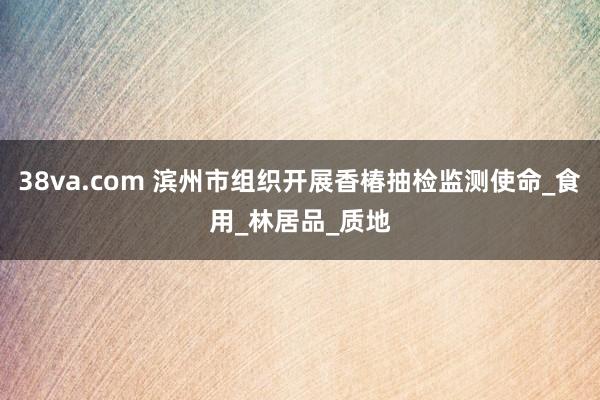 38va.com 滨州市组织开展香椿抽检监测使命_食用_林居品_质地