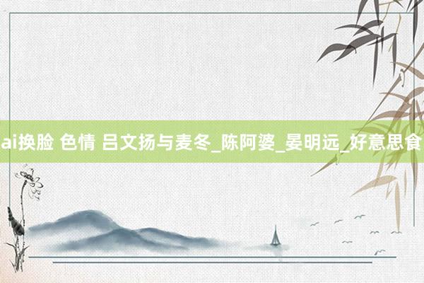 ai换脸 色情 吕文扬与麦冬_陈阿婆_晏明远_好意思食