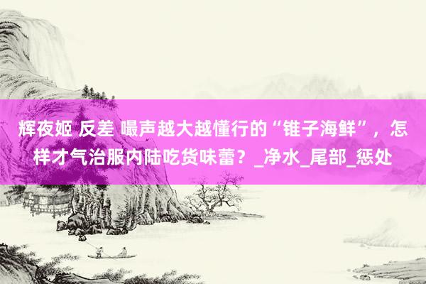 辉夜姬 反差 嘬声越大越懂行的“锥子海鲜”，怎样才气治服内陆吃货味蕾？_净水_尾部_惩处