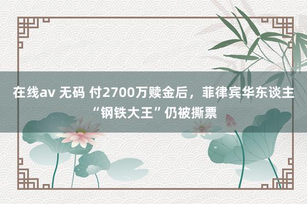 在线av 无码 付2700万赎金后，菲律宾华东谈主“钢铁大王”仍被撕票