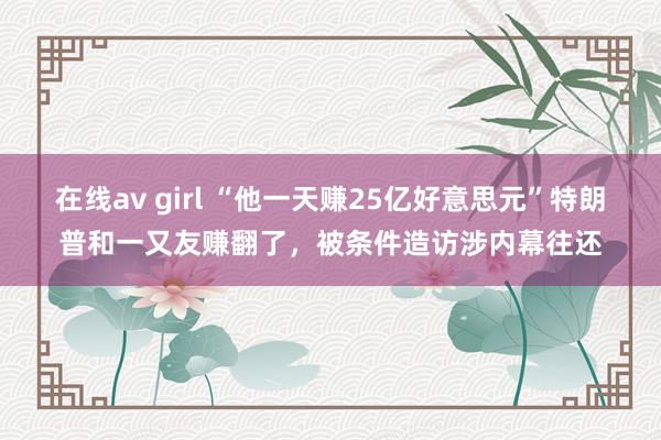 在线av girl “他一天赚25亿好意思元”特朗普和一又友赚翻了，被条件造访涉内幕往还