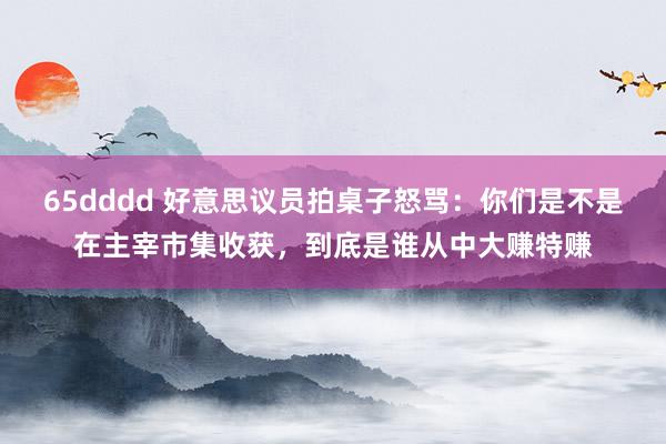 65dddd 好意思议员拍桌子怒骂：你们是不是在主宰市集收获，到底是谁从中大赚特赚