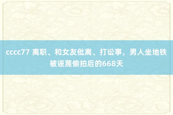 cccc77 离职、和女友仳离、打讼事，男人坐地铁被诬蔑偷拍后的668天