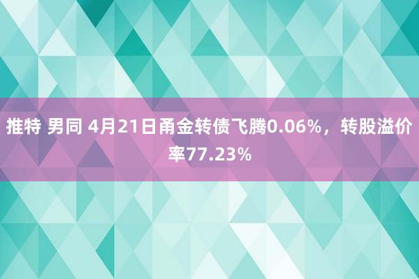 推特 男同 4月21日甬金转债飞腾0.06%,转股溢价率77.23%