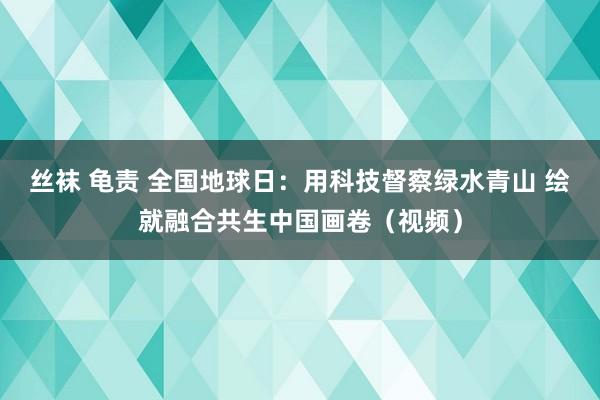 丝袜 龟责 全国地球日：用科技督察绿水青山 绘就融合共生中国画卷（视频）