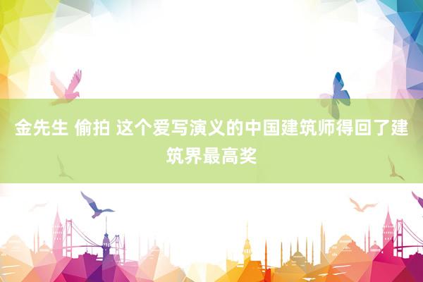 金先生 偷拍 这个爱写演义的中国建筑师得回了建筑界最高奖