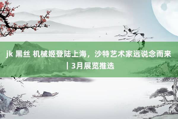 jk 黑丝 机械姬登陆上海，沙特艺术家远说念而来｜3月展览推选