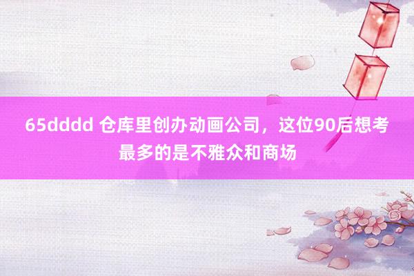 65dddd 仓库里创办动画公司，这位90后想考最多的是不雅众和商场