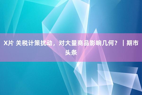 X片 关税计策扰动，对大量商品影响几何？｜期市头条