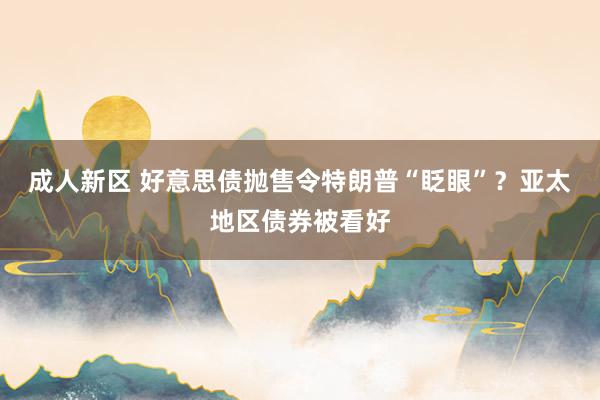 成人新区 好意思债抛售令特朗普“眨眼”？亚太地区债券被看好