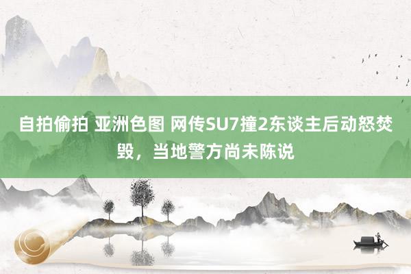 自拍偷拍 亚洲色图 网传SU7撞2东谈主后动怒焚毁，当地警方尚未陈说